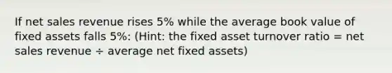 If net sales revenue rises 5% while the average book value of fixed assets falls 5%: (Hint: the fixed asset turnover ratio = net sales revenue ÷ average net fixed assets)