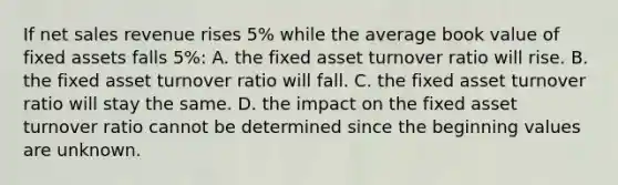 If net sales revenue rises 5% while the average book value of fixed assets falls 5%: A. the fixed asset turnover ratio will rise. B. the fixed asset turnover ratio will fall. C. the fixed asset turnover ratio will stay the same. D. the impact on the fixed asset turnover ratio cannot be determined since the beginning values are unknown.