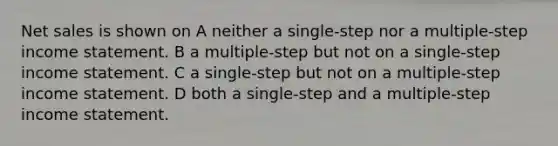 Net sales is shown on A neither a single-step nor a multiple-step income statement. B a multiple-step but not on a single-step income statement. C a single-step but not on a multiple-step income statement. D both a single-step and a multiple-step income statement.