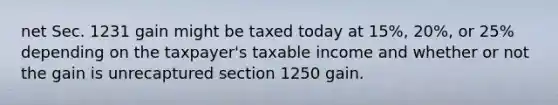 net Sec. 1231 gain might be taxed today at 15%, 20%, or 25% depending on the taxpayer's taxable income and whether or not the gain is unrecaptured section 1250 gain.