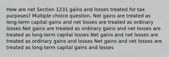 How are net Section 1231 gains and losses treated for tax purposes? Multiple choice question. Net gains are treated as long-term capital gains and net losses are treated as ordinary losses Net gains are treated as ordinary gains and net losses are treated as long-term capital losses Net gains and net losses are treated as ordinary gains and losses Net gains and net losses are treated as long-term capital gains and losses