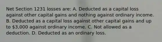 Net Section 1231 losses are: A. Deducted as a capital loss against other capital gains and nothing against ordinary income. B. Deducted as a capital loss against other capital gains and up to 3,000 against ordinary income. C. Not allowed as a deduction. D. Deducted as an ordinary loss.