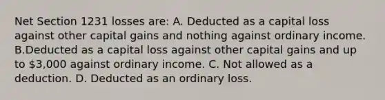 Net Section 1231 losses are: A. Deducted as a capital loss against other capital gains and nothing against ordinary income. B.Deducted as a capital loss against other capital gains and up to 3,000 against ordinary income. C. Not allowed as a deduction. D. Deducted as an ordinary loss.