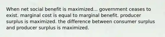 When net social benefit is maximized... government ceases to exist. marginal cost is equal to marginal benefit. producer surplus is maximized. the difference between consumer surplus and producer surplus is maximized.