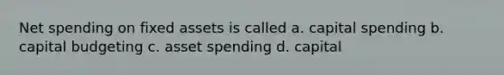 Net spending on fixed assets is called a. capital spending b. capital budgeting c. asset spending d. capital