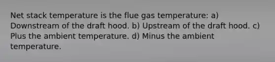 Net stack temperature is the flue gas temperature: a) Downstream of the draft hood. b) Upstream of the draft hood. c) Plus the ambient temperature. d) Minus the ambient temperature.