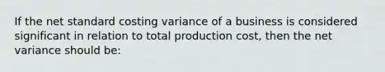 If the net standard costing variance of a business is considered significant in relation to total production cost, then the net variance should be: