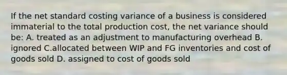 If the net standard costing variance of a business is considered immaterial to the total production cost, the net variance should be: A. treated as an adjustment to manufacturing overhead B. ignored C.allocated between WIP and FG inventories and cost of goods sold D. assigned to cost of goods sold