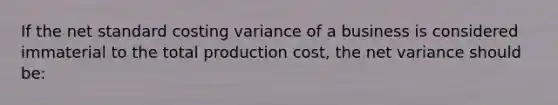 If the net standard costing variance of a business is considered immaterial to the total production cost, the net variance should be: