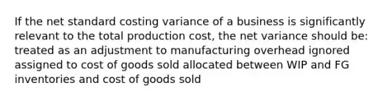 If the net <a href='https://www.questionai.com/knowledge/kcPpk1qW7K-standard-cost' class='anchor-knowledge'>standard cost</a>ing variance of a business is significantly relevant to the total production cost, the net variance should be: treated as an adjustment to manufacturing overhead ignored assigned to cost of goods sold allocated between WIP and FG inventories and cost of goods sold