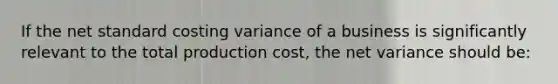 If the net standard costing variance of a business is significantly relevant to the total production cost, the net variance should be: