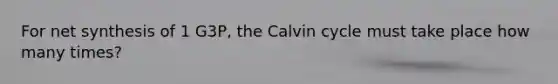 For net synthesis of 1 G3P, the Calvin cycle must take place how many times?