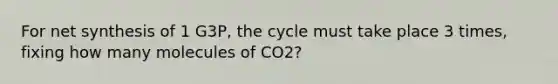 For net synthesis of 1 G3P, the cycle must take place 3 times, fixing how many molecules of CO2?