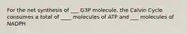 For the net synthesis of ___ G3P molecule, the Calvin Cycle consumes a total of ____ molecules of ATP and ___ molecules of NADPH