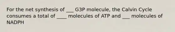 For the net synthesis of ___ G3P molecule, the Calvin Cycle consumes a total of ____ molecules of ATP and ___ molecules of NADPH