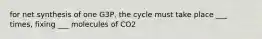 for net synthesis of one G3P, the cycle must take place ___ times, fixing ___ molecules of CO2