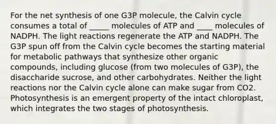 For the net synthesis of one G3P molecule, the Calvin cycle consumes a total of _____ molecules of ATP and ____ molecules of NADPH. The light reactions regenerate the ATP and NADPH. The G3P spun off from the Calvin cycle becomes the starting material for metabolic pathways that synthesize other organic compounds, including glucose (from two molecules of G3P), the disaccharide sucrose, and other carbohydrates. Neither the light reactions nor the Calvin cycle alone can make sugar from CO2. Photosynthesis is an emergent property of the intact chloroplast, which integrates the two stages of photosynthesis.