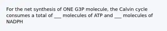 For the net synthesis of ONE G3P molecule, the Calvin cycle consumes a total of ___ molecules of ATP and ___ molecules of NADPH