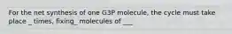 For the net synthesis of one G3P molecule, the cycle must take place _ times, fixing_ molecules of ___