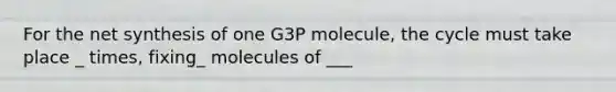 For the net synthesis of one G3P molecule, the cycle must take place _ times, fixing_ molecules of ___