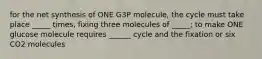 for the net synthesis of ONE G3P molecule, the cycle must take place _____ times, fixing three molecules of _____; to make ONE glucose molecule requires ______ cycle and the fixation or six CO2 molecules