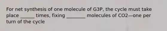 For net synthesis of one molecule of G3P, the cycle must take place ______ times, fixing ________ molecules of CO2—one per turn of the cycle