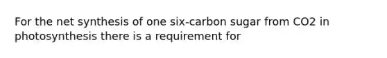 For the net synthesis of one six-carbon sugar from CO2 in photosynthesis there is a requirement for