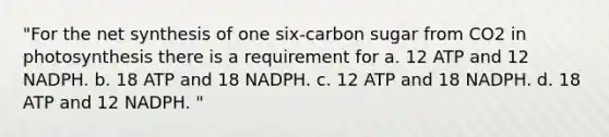 "For the net synthesis of one six-carbon sugar from CO2 in photosynthesis there is a requirement for a. 12 ATP and 12 NADPH. b. 18 ATP and 18 NADPH. c. 12 ATP and 18 NADPH. d. 18 ATP and 12 NADPH. "