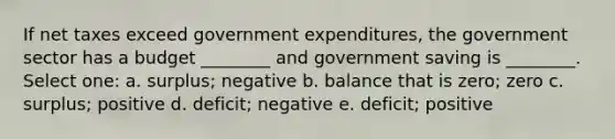 If net taxes exceed government expenditures, the government sector has a budget ________ and government saving is ________. Select one: a. surplus; negative b. balance that is zero; zero c. surplus; positive d. deficit; negative e. deficit; positive