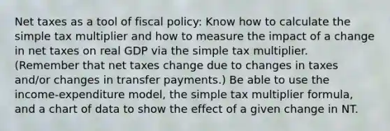 Net taxes as a tool of <a href='https://www.questionai.com/knowledge/kPTgdbKdvz-fiscal-policy' class='anchor-knowledge'>fiscal policy</a>: Know how to calculate the simple tax multiplier and how to measure the impact of a change in net taxes on real GDP via the simple tax multiplier. (Remember that net taxes change due to changes in taxes and/or changes in transfer payments.) Be able to use the income-expenditure model, the simple tax multiplier formula, and a chart of data to show the effect of a given change in NT.