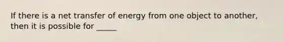 If there is a net transfer of energy from one object to another, then it is possible for _____