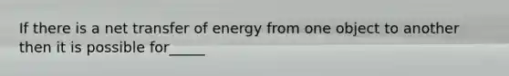 If there is a net transfer of energy from one object to another then it is possible for_____