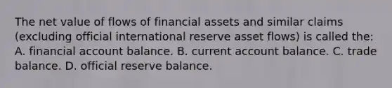 The net value of flows of financial assets and similar claims (excluding official international reserve asset flows) is called the: A. financial account balance. B. current account balance. C. trade balance. D. official reserve balance.