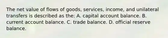 The net value of flows of goods, services, income, and unilateral transfers is described as the: A. capital account balance. B. current account balance. C. trade balance. D. official reserve balance.