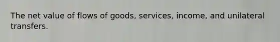 The net value of flows of goods, services, income, and unilateral transfers.