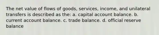 The net value of flows of goods, services, income, and unilateral transfers is described as the: a. capital account balance. b. current account balance. c. trade balance. d. official reserve balance