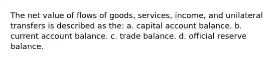 The net value of flows of goods, services, income, and unilateral transfers is described as the: a. capital account balance. b. current account balance. c. trade balance. d. official reserve balance.