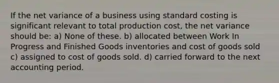 If the net variance of a business using standard costing is significant relevant to total production cost, the net variance should be: a) None of these. b) allocated between Work In Progress and Finished Goods inventories and cost of goods sold c) assigned to cost of goods sold. d) carried forward to the next accounting period.