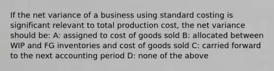 If the net variance of a business using standard costing is significant relevant to total production cost, the net variance should be: A: assigned to cost of goods sold B: allocated between WIP and FG inventories and cost of goods sold C: carried forward to the next accounting period D: none of the above