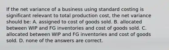 If the net variance of a business using standard costing is significant relevant to total production cost, the net variance should be: A. assigned to cost of goods sold. B. allocated between WIP and FG inventories and cost of goods sold. C. allocated between WIP and FG inventories and cost of goods sold. D. none of the answers are correct.