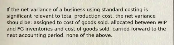 If the net variance of a business using standard costing is significant relevant to total production cost, the net variance should be: assigned to cost of goods sold. allocated between WIP and FG inventories and cost of goods sold. carried forward to the next accounting period. none of the above.