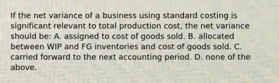 If the net variance of a business using standard costing is significant relevant to total production cost, the net variance should be: A. assigned to cost of goods sold. B. allocated between WIP and FG inventories and cost of goods sold. C. carried forward to the next accounting period. D. none of the above.