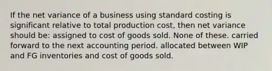 If the net variance of a business using standard costing is significant relative to total production cost, then net variance should be: assigned to cost of goods sold. None of these. carried forward to the next accounting period. allocated between WIP and FG inventories and cost of goods sold.