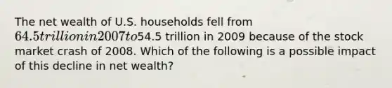 The net wealth of U.S. households fell from 64.5 trillion in 2007 to54.5 trillion in 2009 because of the stock market crash of 2008. Which of the following is a possible impact of this decline in net wealth?