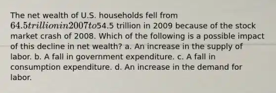 The net wealth of U.S. households fell from 64.5 trillion in 2007 to54.5 trillion in 2009 because of the stock market crash of 2008. Which of the following is a possible impact of this decline in net wealth? a. An increase in the supply of labor. b. A fall in government expenditure. c. A fall in consumption expenditure. d. An increase in the demand for labor.