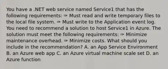 You have a .NET web service named Service1 that has the following requirements: ✑ Must read and write temporary files to the local file system. ✑ Must write to the Application event log. You need to recommend a solution to host Service1 in Azure. The solution must meet the following requirements: ✑ Minimize maintenance overhead. ✑ Minimize costs. What should you include in the recommendation? A. an App Service Environment B. an Azure web app C. an Azure virtual machine scale set D. an Azure function