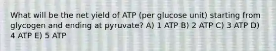 What will be the net yield of ATP (per glucose unit) starting from glycogen and ending at pyruvate? A) 1 ATP B) 2 ATP C) 3 ATP D) 4 ATP E) 5 ATP