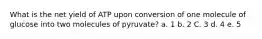 What is the net yield of ATP upon conversion of one molecule of glucose into two molecules of pyruvate? a. 1 b. 2 C. 3 d. 4 е. 5