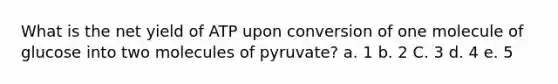 What is the net yield of ATP upon conversion of one molecule of glucose into two molecules of pyruvate? a. 1 b. 2 C. 3 d. 4 е. 5