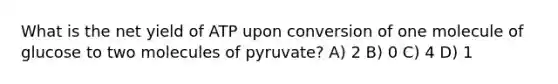 What is the net yield of ATP upon conversion of one molecule of glucose to two molecules of pyruvate? A) 2 B) 0 C) 4 D) 1